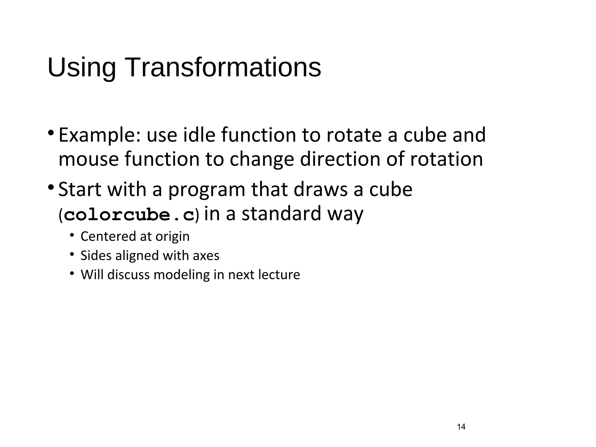 Using Transformations
•Example: use idle function to rotate a cube and
mouse function to change direction of rotation
•Start with a program that draws a cube
(colorcube.c) in a standard way
• Centered at origin
• Sides aligned with axes
• Will discuss modeling in next lecture
14
 