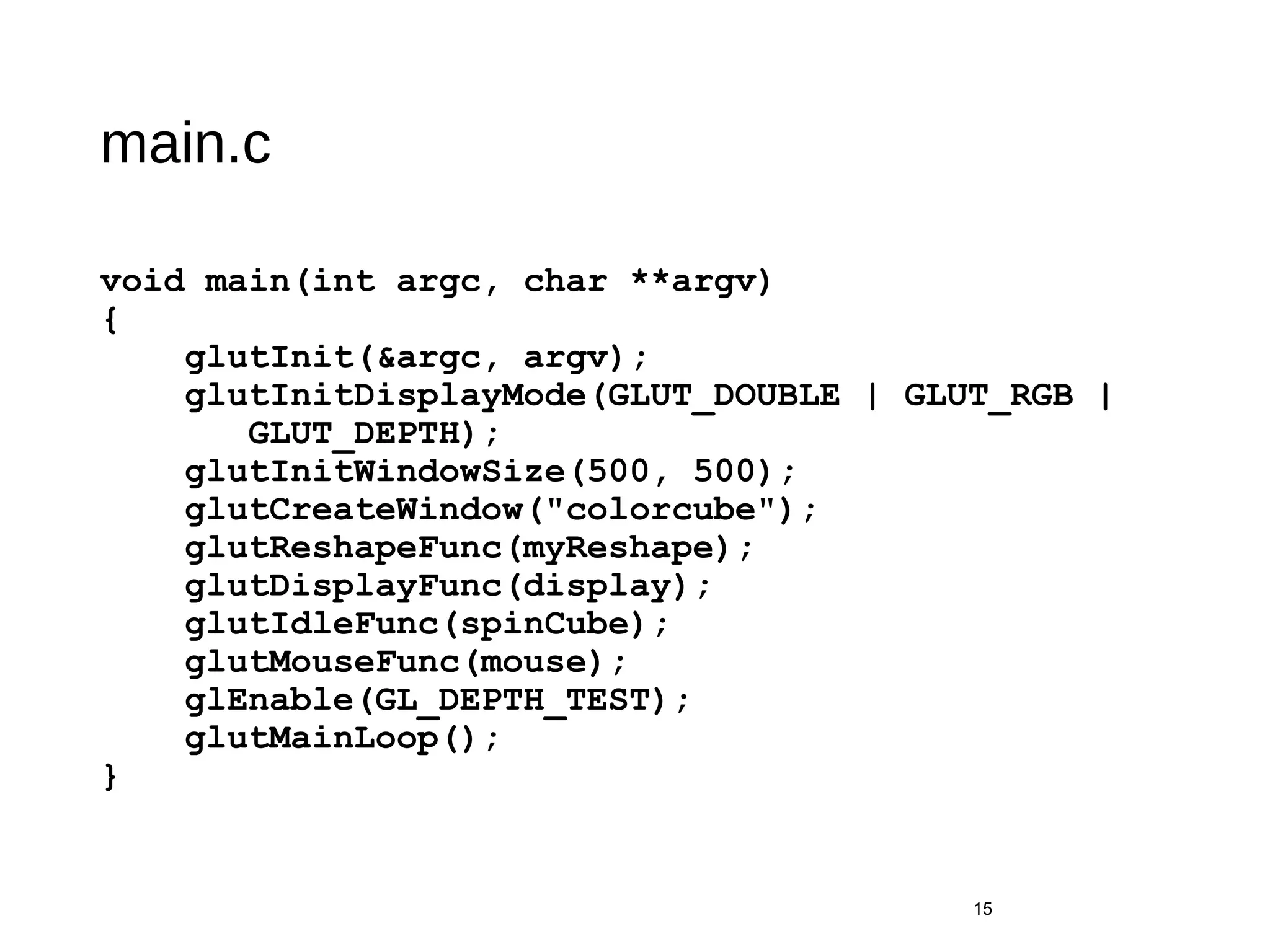 main.c
void main(int argc, char **argv)
{
glutInit(&argc, argv);
glutInitDisplayMode(GLUT_DOUBLE | GLUT_RGB |
GLUT_DEPTH);
glutInitWindowSize(500, 500);
glutCreateWindow("colorcube");
glutReshapeFunc(myReshape);
glutDisplayFunc(display);
glutIdleFunc(spinCube);
glutMouseFunc(mouse);
glEnable(GL_DEPTH_TEST);
glutMainLoop();
}
15
 