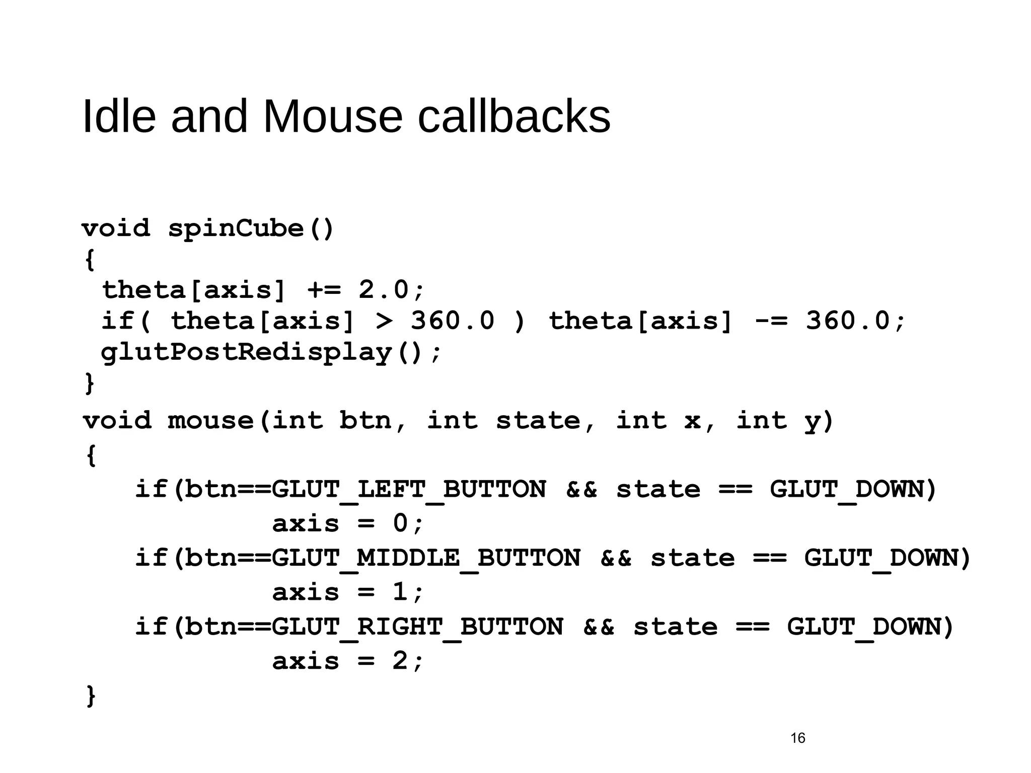Idle and Mouse callbacks
void spinCube()
{
theta[axis] += 2.0;
if( theta[axis] > 360.0 ) theta[axis] -= 360.0;
glutPostRedisplay();
}
16
void mouse(int btn, int state, int x, int y)
{
if(btn==GLUT_LEFT_BUTTON && state == GLUT_DOWN)
axis = 0;
if(btn==GLUT_MIDDLE_BUTTON && state == GLUT_DOWN)
axis = 1;
if(btn==GLUT_RIGHT_BUTTON && state == GLUT_DOWN)
axis = 2;
}
 