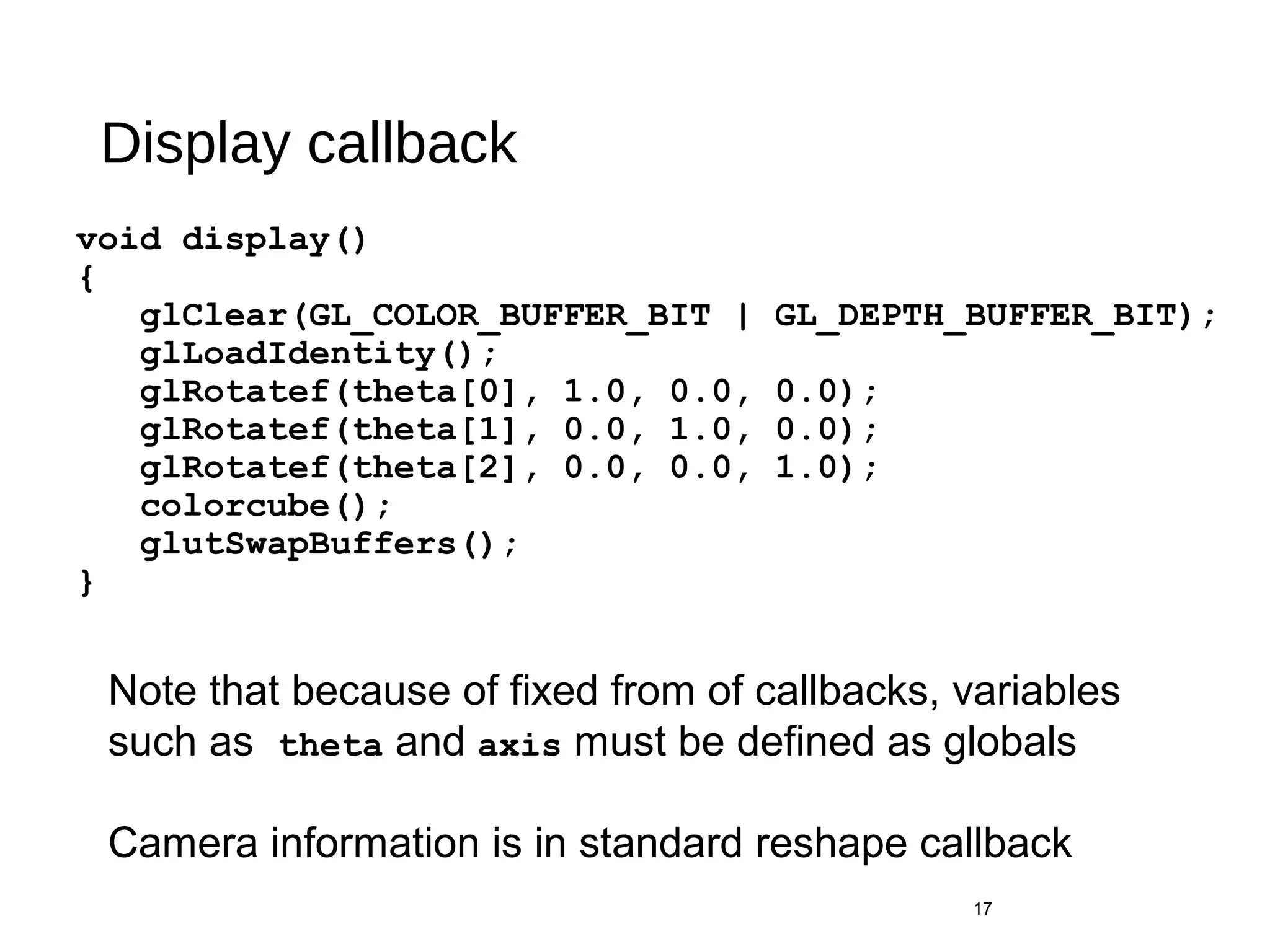 Display callback
void display()
{
glClear(GL_COLOR_BUFFER_BIT | GL_DEPTH_BUFFER_BIT);
glLoadIdentity();
glRotatef(theta[0], 1.0, 0.0, 0.0);
glRotatef(theta[1], 0.0, 1.0, 0.0);
glRotatef(theta[2], 0.0, 0.0, 1.0);
colorcube();
glutSwapBuffers();
}
17
Note that because of fixed from of callbacks, variables
such as theta and axis must be defined as globals
Camera information is in standard reshape callback
 