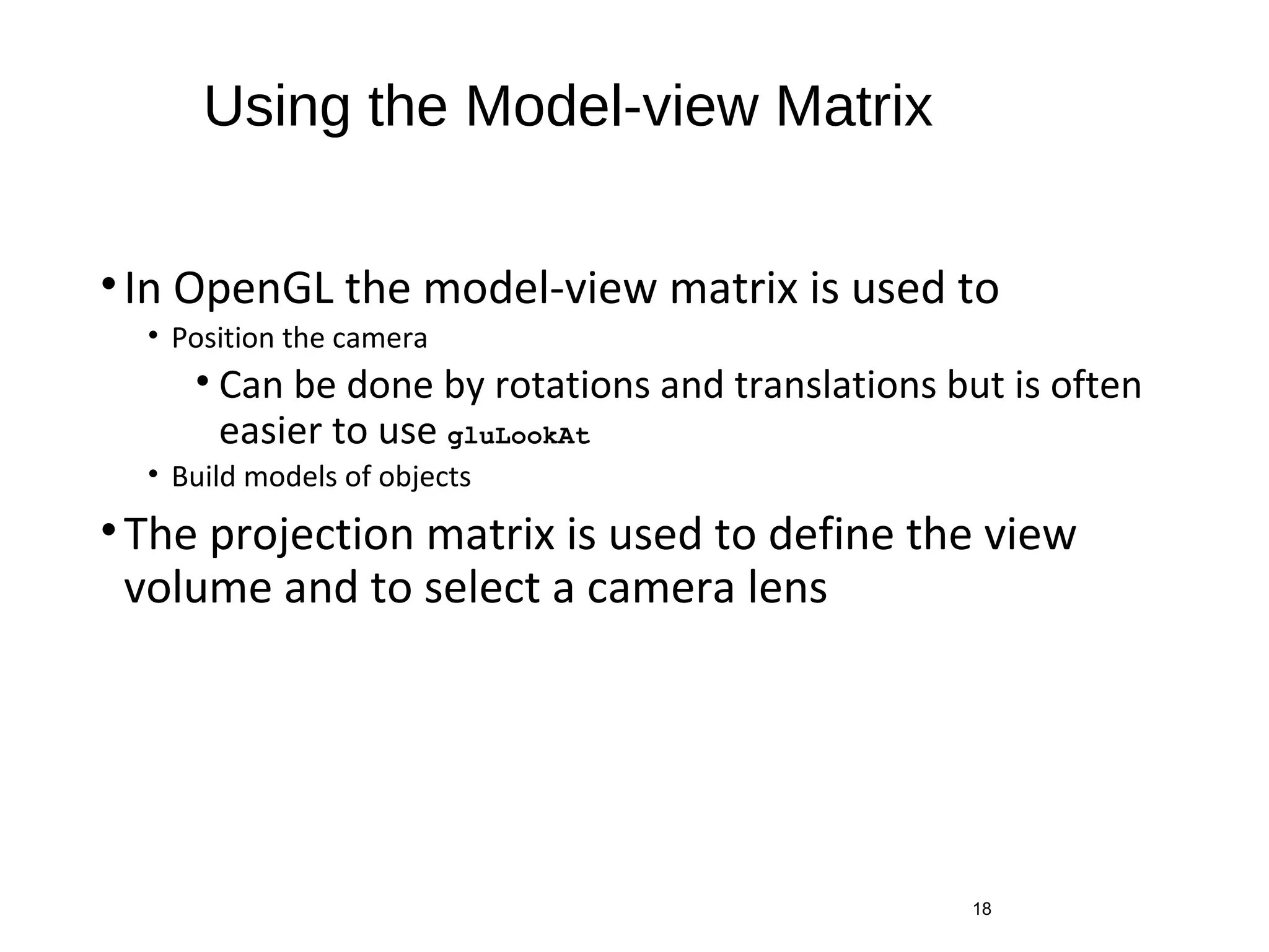 Using the Model-view Matrix
•In OpenGL the model-view matrix is used to
• Position the camera
• Can be done by rotations and translations but is often
easier to use gluLookAt
• Build models of objects
•The projection matrix is used to define the view
volume and to select a camera lens
18
 
