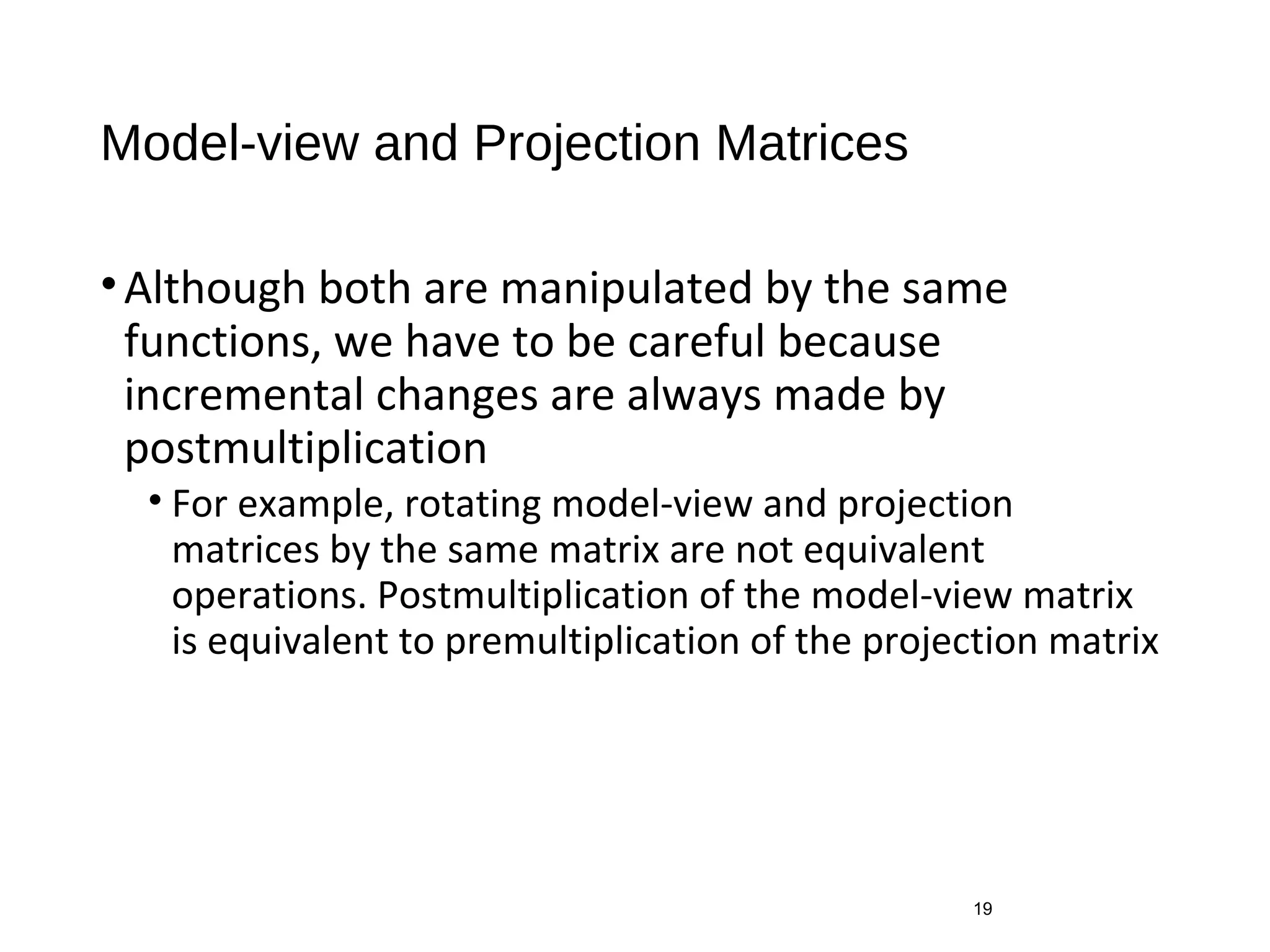 Model-view and Projection Matrices
•Although both are manipulated by the same
functions, we have to be careful because
incremental changes are always made by
postmultiplication
• For example, rotating model-view and projection
matrices by the same matrix are not equivalent
operations. Postmultiplication of the model-view matrix
is equivalent to premultiplication of the projection matrix
19
 