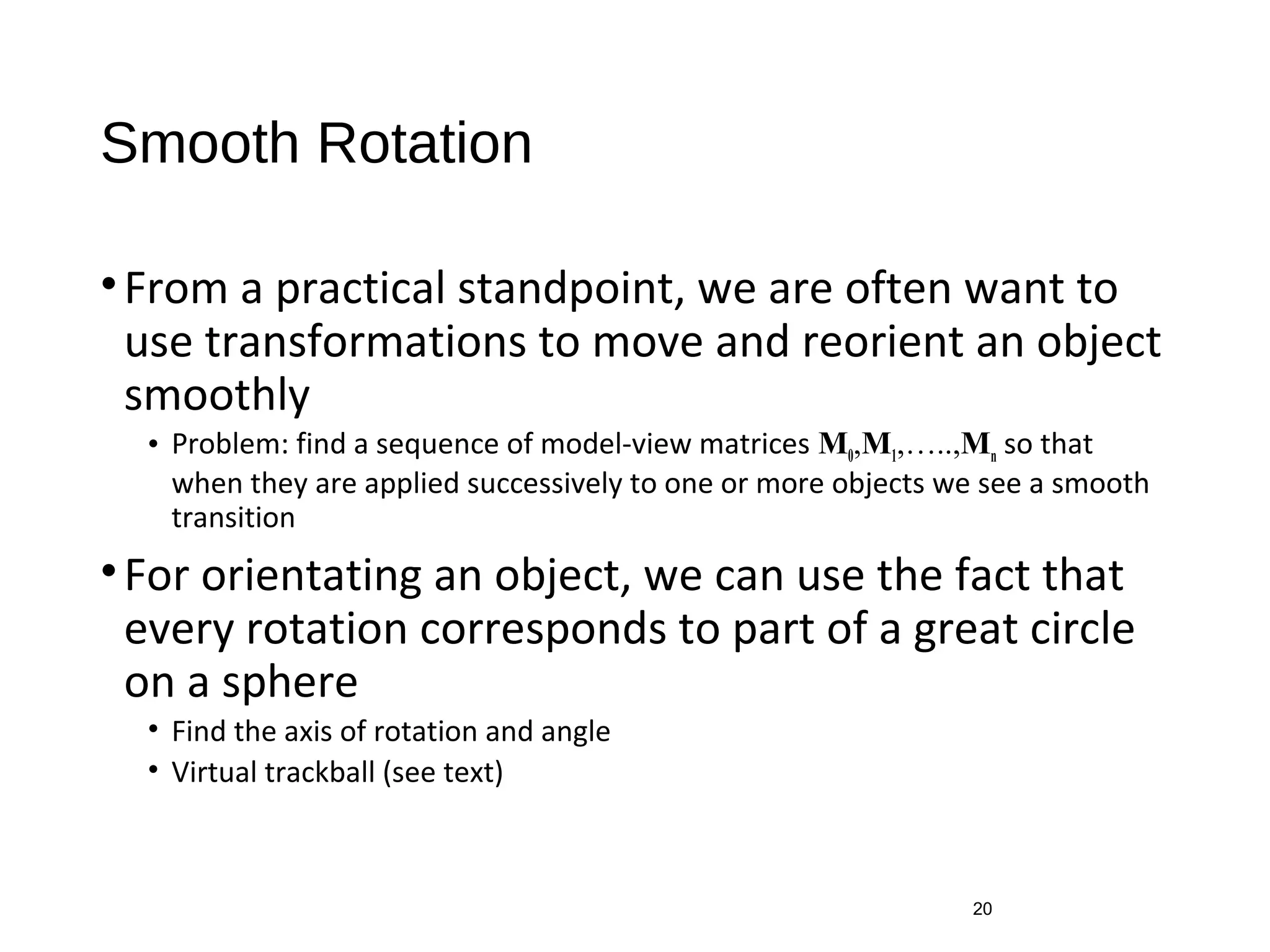 Smooth Rotation
•From a practical standpoint, we are often want to
use transformations to move and reorient an object
smoothly
• Problem: find a sequence of model-view matrices M0,M1,…..,Mn so that
when they are applied successively to one or more objects we see a smooth
transition
•For orientating an object, we can use the fact that
every rotation corresponds to part of a great circle
on a sphere
• Find the axis of rotation and angle
• Virtual trackball (see text)
20
 