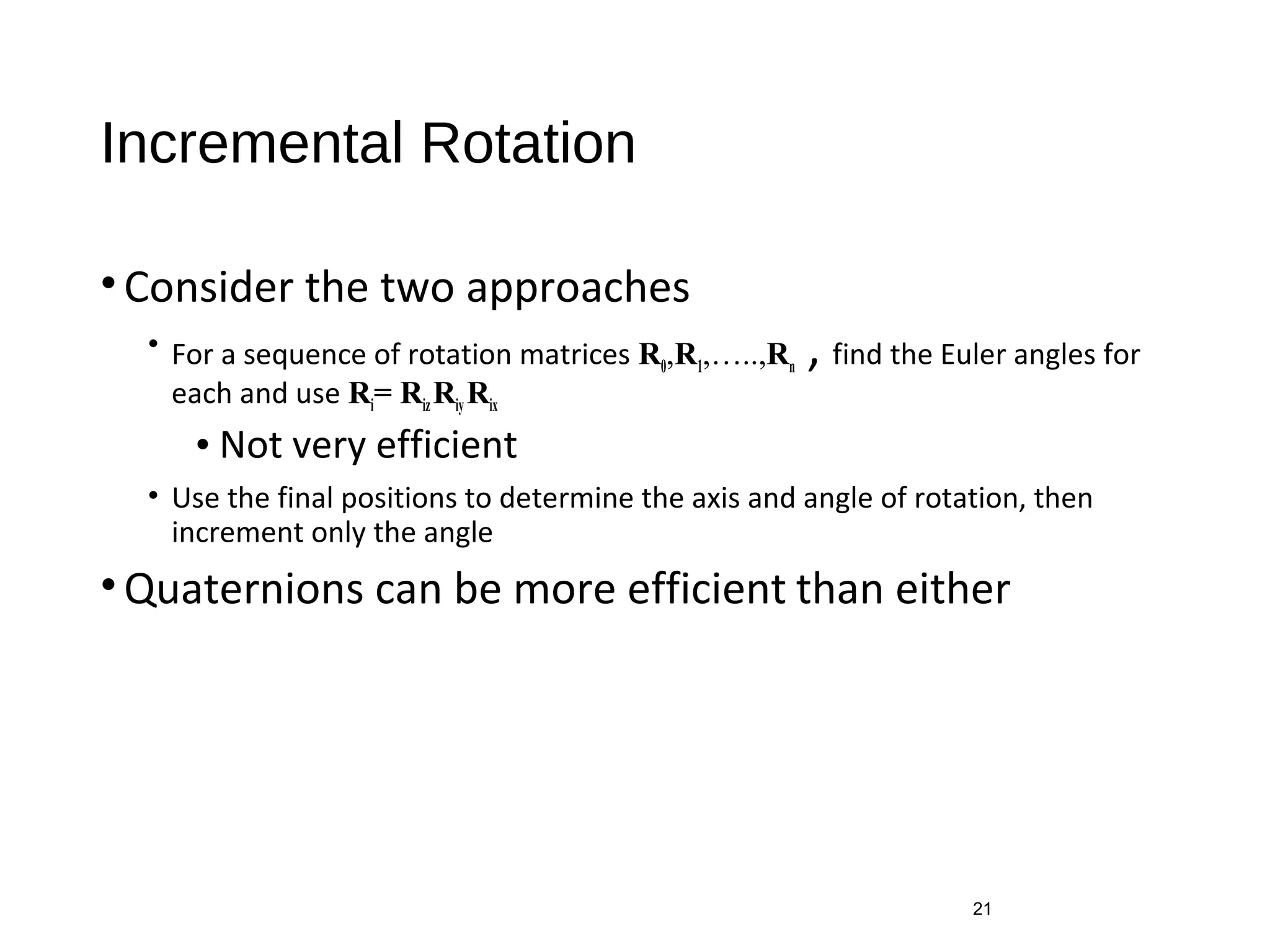 Incremental Rotation
•Consider the two approaches
• For a sequence of rotation matrices R0,R1,…..,Rn , find the Euler angles for
each and use Ri= RizRiy Rix
• Not very efficient
• Use the final positions to determine the axis and angle of rotation, then
increment only the angle
•Quaternions can be more efficient than either
21
 