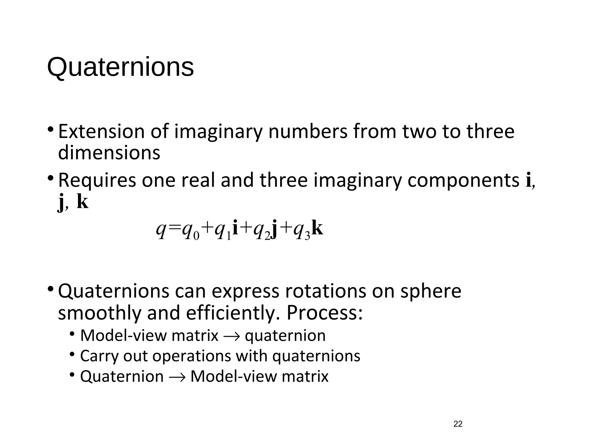 Quaternions
•Extension of imaginary numbers from two to three
dimensions
•Requires one real and three imaginary components i,
j, k
•Quaternions can express rotations on sphere
smoothly and efficiently. Process:
• Model-view matrix → quaternion
• Carry out operations with quaternions
• Quaternion → Model-view matrix
22
q=q0+q1i+q2j+q3k
 