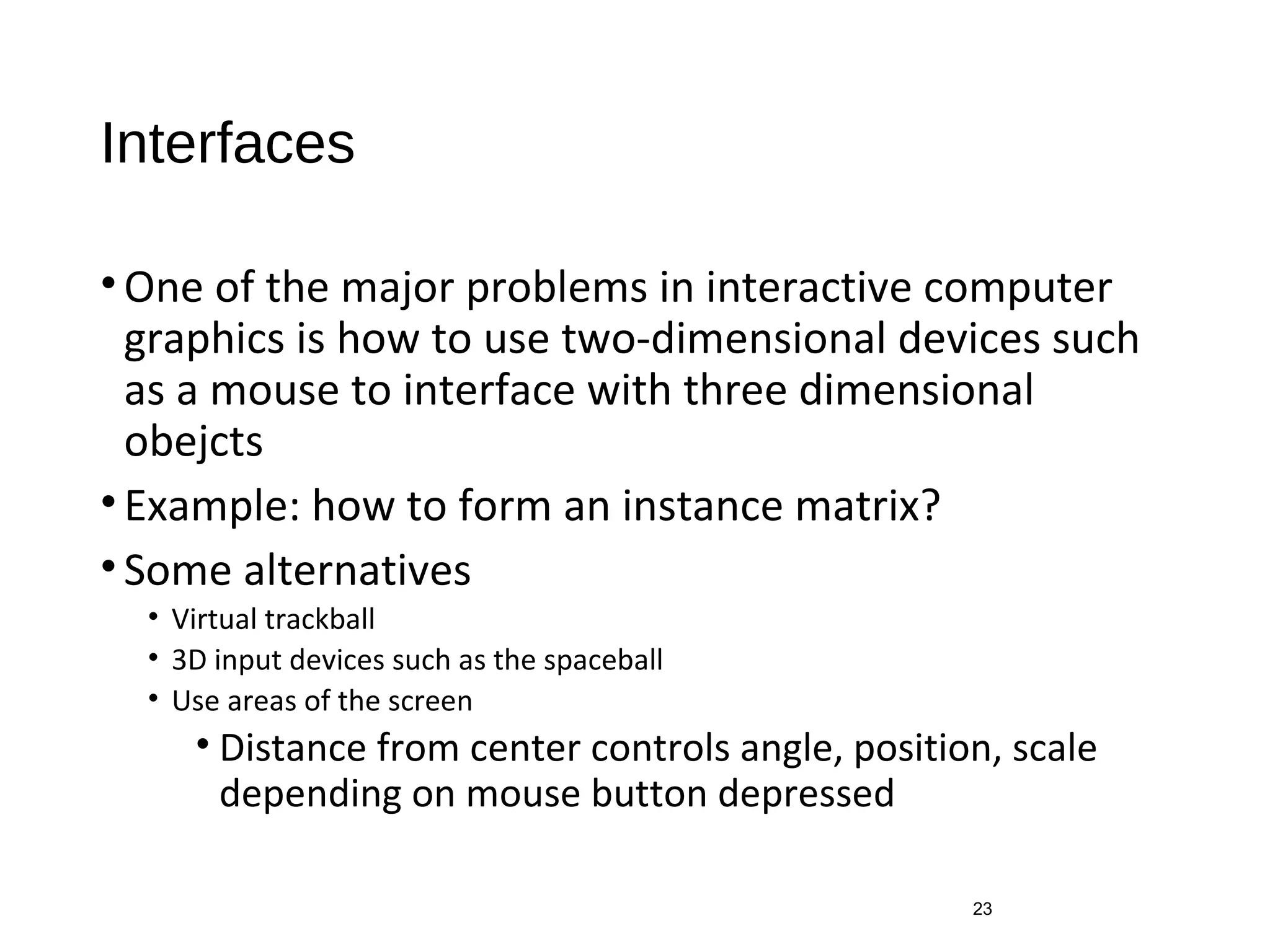 Interfaces
•One of the major problems in interactive computer
graphics is how to use two-dimensional devices such
as a mouse to interface with three dimensional
obejcts
•Example: how to form an instance matrix?
•Some alternatives
• Virtual trackball
• 3D input devices such as the spaceball
• Use areas of the screen
• Distance from center controls angle, position, scale
depending on mouse button depressed
23
 