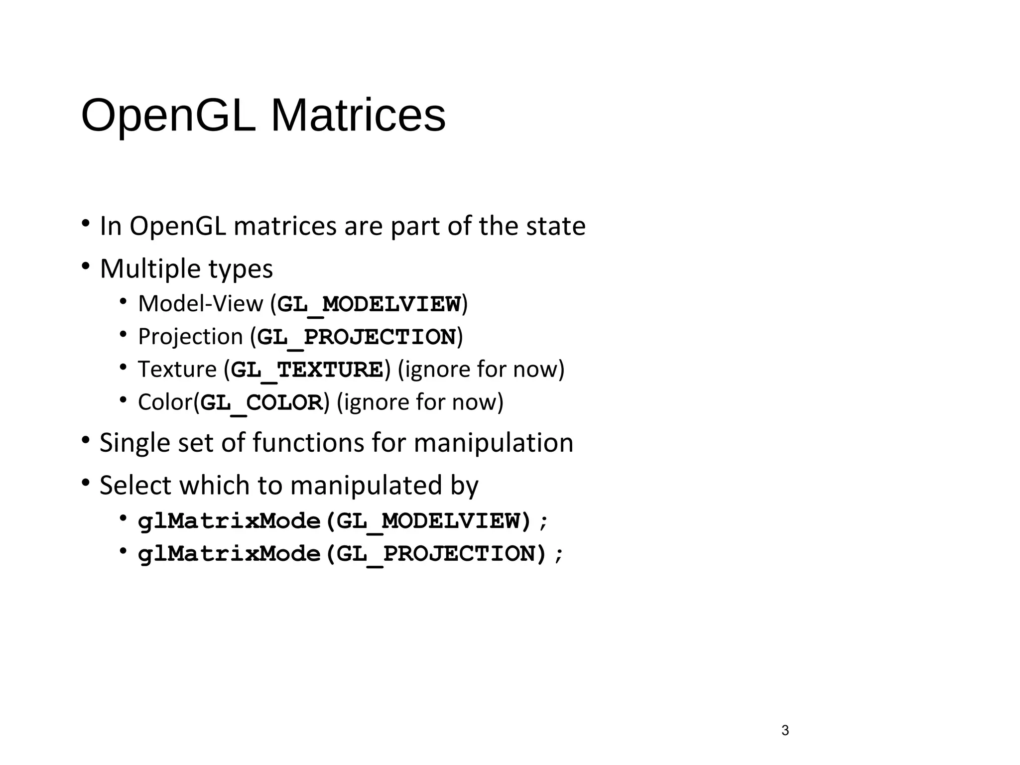 OpenGL Matrices
• In OpenGL matrices are part of the state
• Multiple types
• Model-View (GL_MODELVIEW)
• Projection (GL_PROJECTION)
• Texture (GL_TEXTURE) (ignore for now)
• Color(GL_COLOR) (ignore for now)
• Single set of functions for manipulation
• Select which to manipulated by
• glMatrixMode(GL_MODELVIEW);
• glMatrixMode(GL_PROJECTION);
3
 