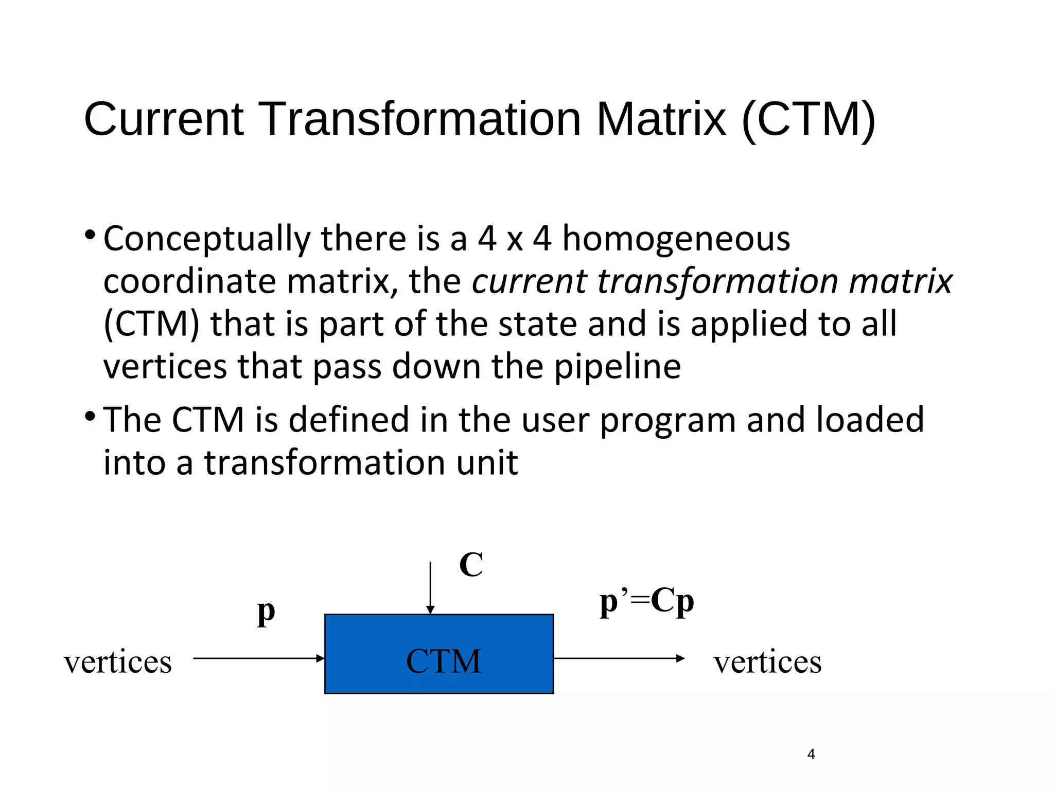 Current Transformation Matrix (CTM)
•Conceptually there is a 4 x 4 homogeneous
coordinate matrix, the current transformation matrix
(CTM) that is part of the state and is applied to all
vertices that pass down the pipeline
•The CTM is defined in the user program and loaded
into a transformation unit
4
CTMvertices vertices
p p’=Cp
C
 