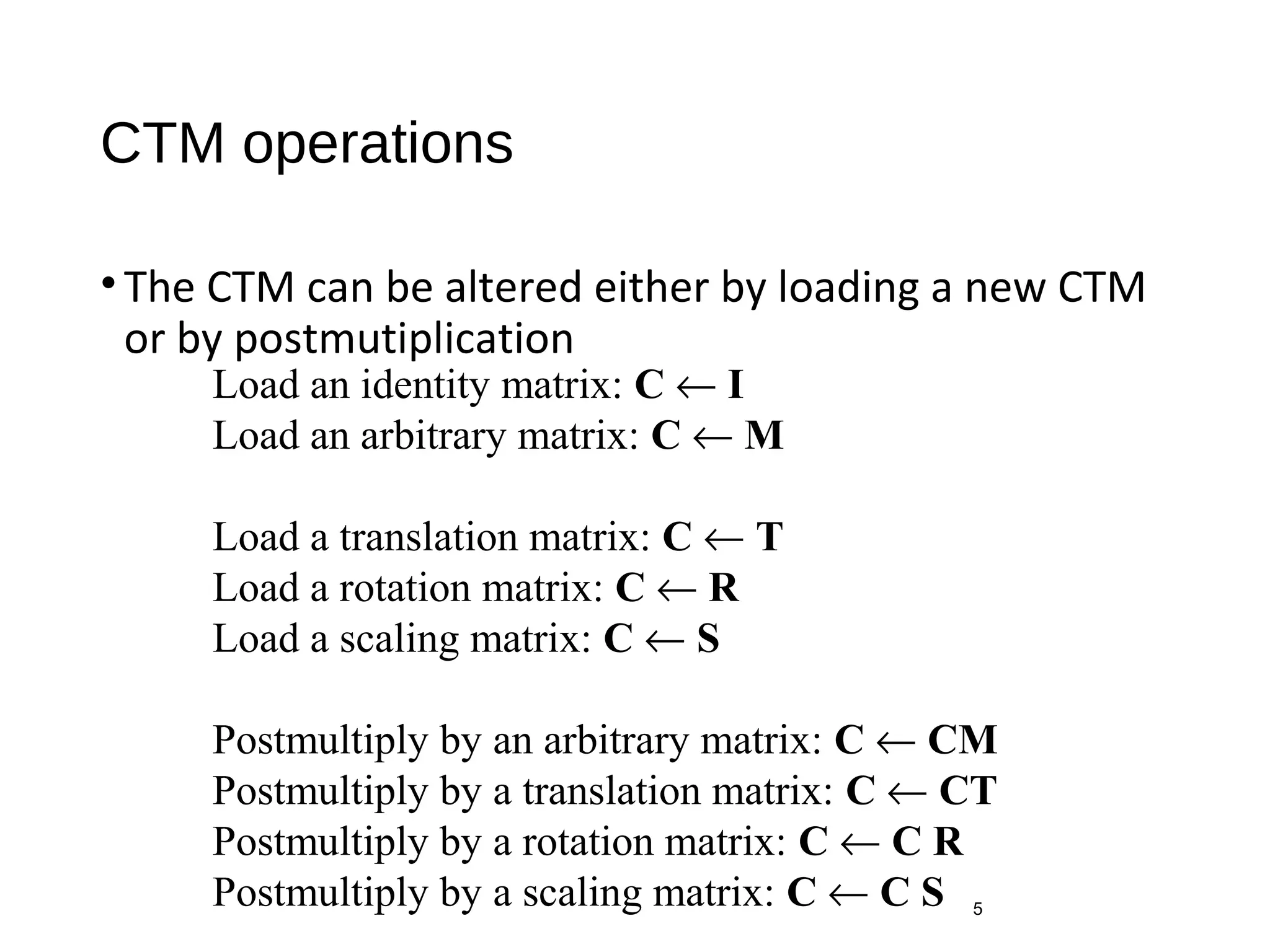 CTM operations
•The CTM can be altered either by loading a new CTM
or by postmutiplication
5
Load an identity matrix: C ← I
Load an arbitrary matrix: C ← M
Load a translation matrix: C ← T
Load a rotation matrix: C ← R
Load a scaling matrix: C ← S
Postmultiply by an arbitrary matrix: C ← CM
Postmultiply by a translation matrix: C ← CT
Postmultiply by a rotation matrix: C ← C R
Postmultiply by a scaling matrix: C ← C S
 