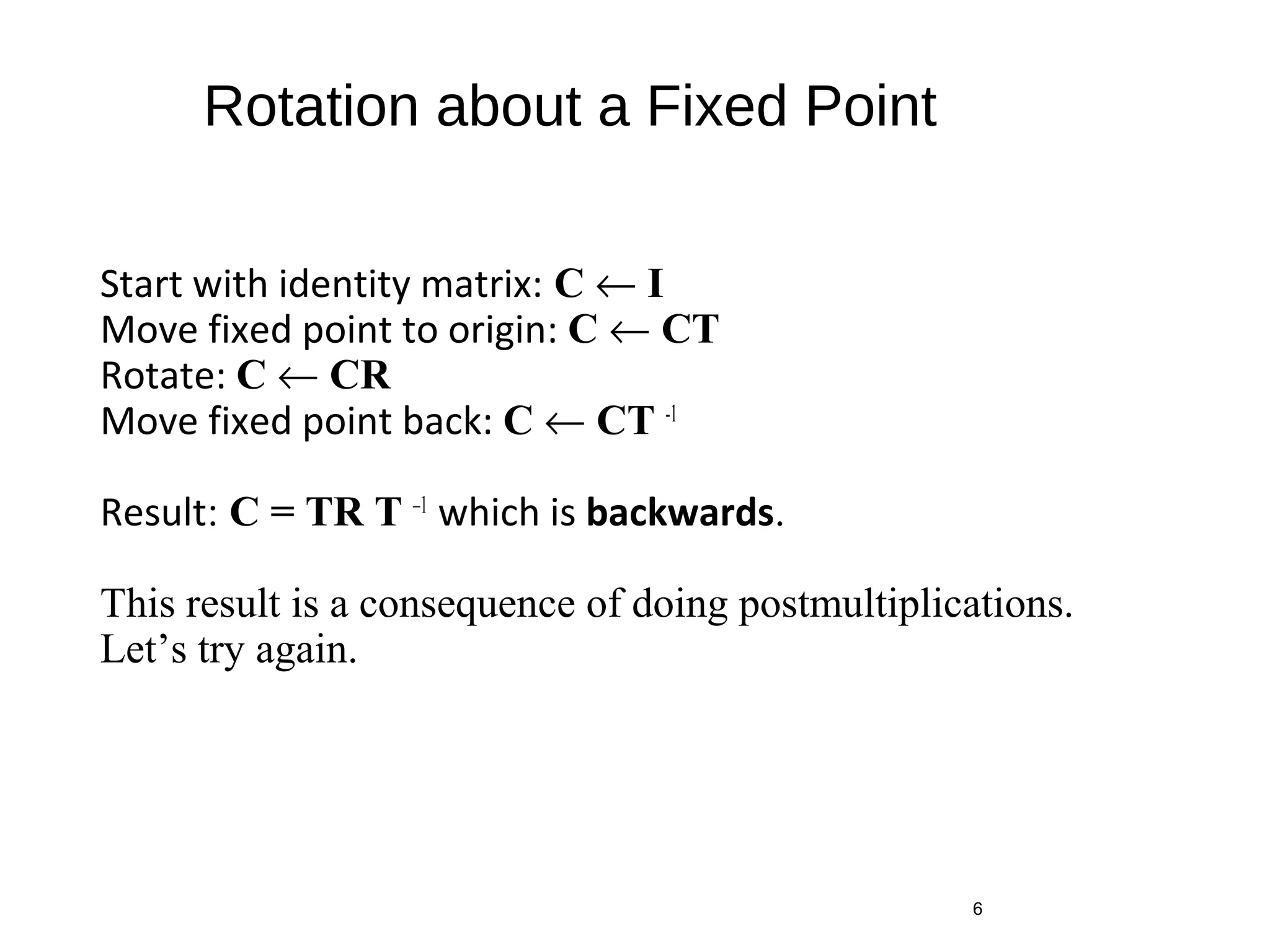Rotation about a Fixed Point
Start with identity matrix: C ← I
Move fixed point to origin: C ← CT
Rotate: C ← CR
Move fixed point back: C ← CT -1
Result: C = TR T –1
which is backwards.
This result is a consequence of doing postmultiplications.
Let’s try again.
6
 