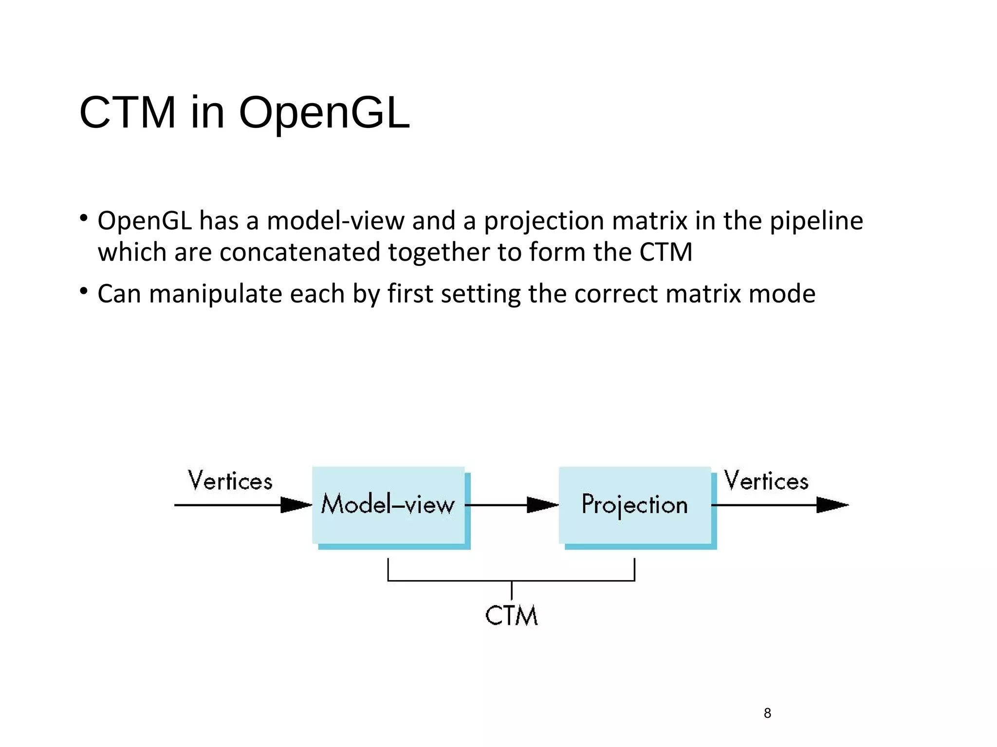 CTM in OpenGL
• OpenGL has a model-view and a projection matrix in the pipeline
which are concatenated together to form the CTM
• Can manipulate each by first setting the correct matrix mode
8
 