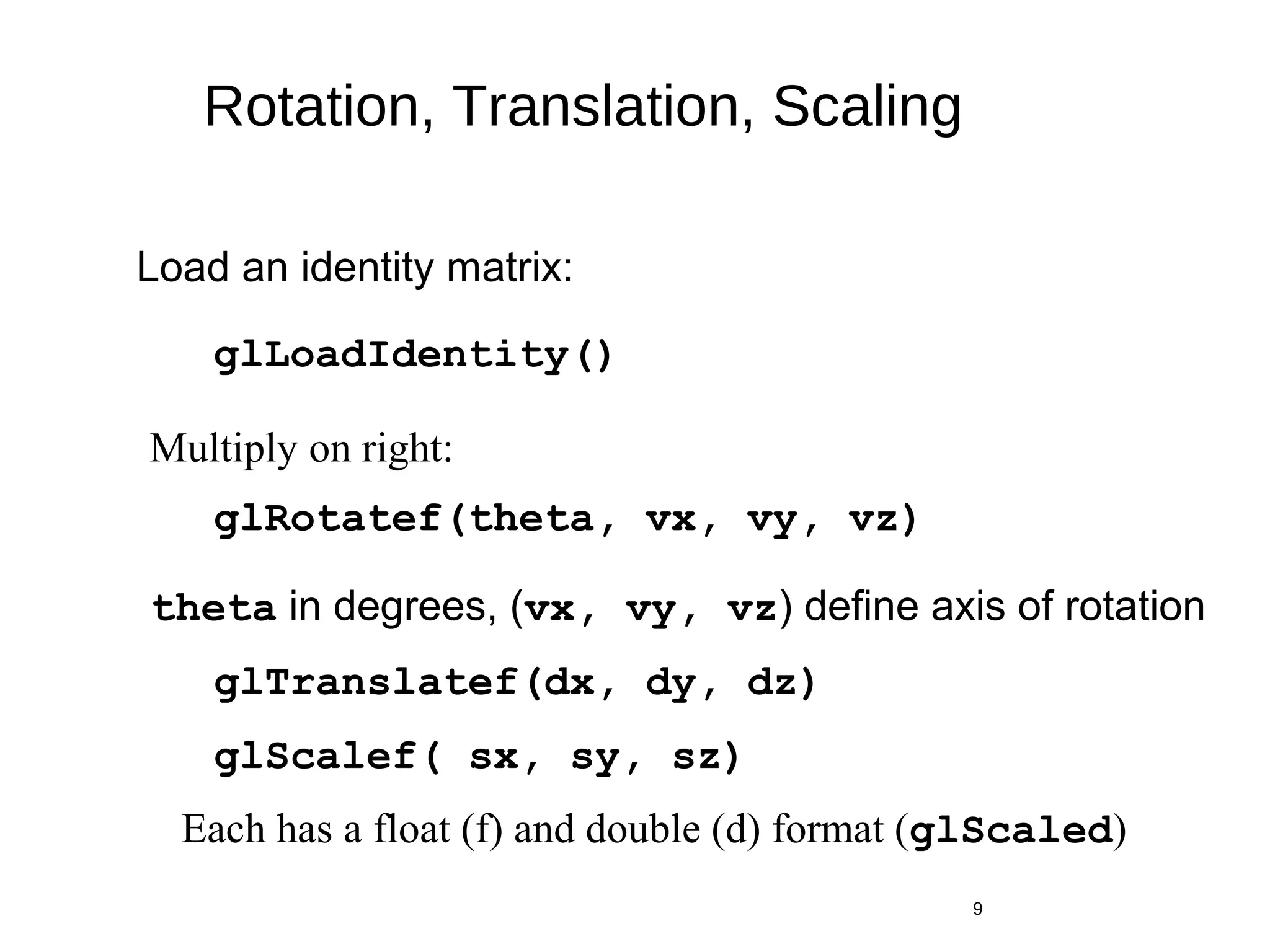 Rotation, Translation, Scaling
glRotatef(theta, vx, vy, vz)
9
glTranslatef(dx, dy, dz)
glScalef( sx, sy, sz)
glLoadIdentity()
Load an identity matrix:
Multiply on right:
theta in degrees, (vx, vy, vz) define axis of rotation
Each has a float (f) and double (d) format (glScaled)
 