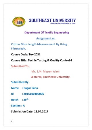 1
Department Of Textile Engineering
Assignment on
Cotton Fibre Length Measurement By Using
Fibrograph.
Course Code: Tex-2031
Course Title: Textile Testing & Quality Control-1
Submitted To:
Mr. S.M. Masum Alam
Lecturer, Southeast University.
Submitted By:
Name : Sagor Saha
Id : 2015100400006
Batch : 29th
Section : A
Submission Date: 19.04.2017
 