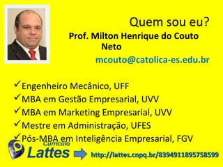 Quem sou eu?
Prof. Milton Henrique do Couto
Neto
mcouto@catolica-es.edu.br
Engenheiro Mecânico, UFF
MBA em Gestão Empresarial, UVV
MBA em Marketing Empresarial, UVV
Mestre em Administração, UFES
Pós-MBA em Inteligência Empresarial, FGV
http://lattes.cnpq.br/8394911895758599http://lattes.cnpq.br/8394911895758599
 