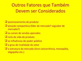 Outros Fatores que Também
Devem ser Considerados
 posicionamento do produto
 posição competitiva (líder de mercado? seguidor de
mercado?)
 os canais de vendas operados
 ciclo de vida do produto.
 as influências do poder público
 o grau de rivalidade do setor
 a estrutura do mercado (livre concorrência, monopólio,
oligopólio etc.)
 