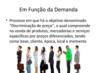 Em Função da Demanda
• Processo em que há o objetivo denominado
“Discriminação de preço”, o qual compreende
na venda de produtos, mercadorias e serviços
específicos por preços diferenciados, tendo
como base, cliente, época, local e momento
 