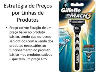 Estratégia de Preços
por Linhas de
Produtos
• Preço cativo: Fixação de um
preço baixo no produto
básico, sendo que os lucros
são obtidos com a venda dos
produtos necessários ao
funcionamento do produto
básico – os produtos cativos
– que têm um preço alto.
 