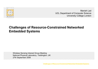 Challenges of Resource-Constrained Networked Embedded Systems
Wireless Sensing Interest Group Meeting
National Physical Laboratory, Teddington, UK
27th September 2006
Challenges of Resource-Constrained Networked
Embedded Systems
Manish Lad
UCL Department of Computer Science
University College London
 