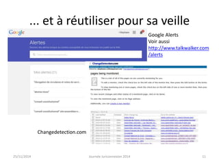 ... et à réutiliser pour sa veille 
Google Alerts 
Voir aussi 
http://www.talkwalker.com 
/alerts 
Changedetection.com 
25/11/2014 Journée Juriconnexion 2014 11 
 