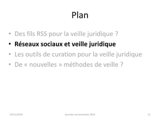Plan 
• Des fils RSS pour la veille juridique ? 
• Réseaux sociaux et veille juridique 
• Les outils de curation pour la veille juridique 
• De « nouvelles » méthodes de veille ? 
25/11/2014 Journée Juriconnexion 2014 12 
 