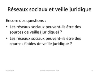 Réseaux sociaux et veille juridique 
Encore des questions : 
• Les réseaux sociaux peuvent-ils être des 
sources de veille (juridique) ? 
• Les réseaux sociaux peuvent-ils être des 
sources fiables de veille juridique ? 
25/11/2014 Journée Juriconnexion 2014 13 
 