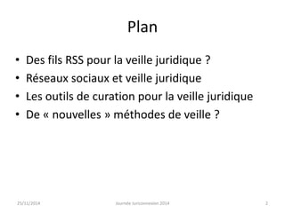 Plan 
• Des fils RSS pour la veille juridique ? 
• Réseaux sociaux et veille juridique 
• Les outils de curation pour la veille juridique 
• De « nouvelles » méthodes de veille ? 
25/11/2014 Journée Juriconnexion 2014 2 
 