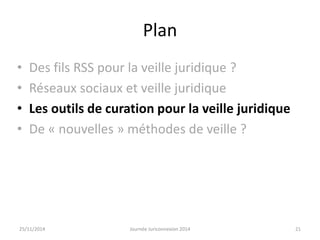 Plan 
• Des fils RSS pour la veille juridique ? 
• Réseaux sociaux et veille juridique 
• Les outils de curation pour la veille juridique 
• De « nouvelles » méthodes de veille ? 
25/11/2014 Journée Juriconnexion 2014 21 
 