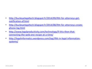 • http://buckeyelegaltech.blogspot.fr/2014/09/ifttt-for-attorneys-get-notification- 
of.html 
• http://buckeyelegaltech.blogspot.fr/2014/08/ifttt-for-attorneys-create-phone- 
log.html 
• http://www.legalproductivity.com/technology/if-this-then-that-connecting- 
the-web-one-recipe-at-a-time/ 
• http://legalinformatics.wordpress.com/tag/ifttt-in-legal-information-systems/ 
25/11/2014 Journée Juriconnexion 2014 24 
 