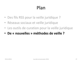 Plan 
• Des fils RSS pour la veille juridique ? 
• Réseaux sociaux et veille juridique 
• Les outils de curation pour la veille juridique 
• De « nouvelles » méthodes de veille ? 
25/11/2014 Journée Juriconnexion 2014 27 
 