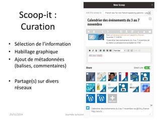Scoop-it : 
Curation 
• Sélection de l’information 
• Habillage graphique 
• Ajout de métadonnées 
(balises, commentaires) 
• Partage(s) sur divers 
réseaux 
25/11/2014 Journée Juriconnexion 2014 32 
 