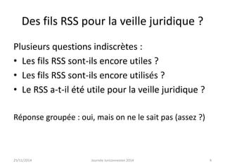 Des fils RSS pour la veille juridique ? 
Plusieurs questions indiscrètes : 
• Les fils RSS sont-ils encore utiles ? 
• Les fils RSS sont-ils encore utilisés ? 
• Le RSS a-t-il été utile pour la veille juridique ? 
Réponse groupée : oui, mais on ne le sait pas (assez ?) 
25/11/2014 Journée Juriconnexion 2014 4 
 