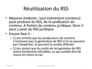 Réutilisation du RSS 
• Réponse évidente : tout événement (contenu) 
peut produire du RSS, de la syndication de 
contenu. A fortiori du contenu juridique. Donc il 
peut y avoir du RSS juridique. 
• Encore faut-il : 
– 1) (en entrée) que les producteurs de contenu 
n’entravent pas la génération de RSS (s’ils ne peuvent 
pas l’empêcher, ils peuvent la rendre difficile) 
– 2) (en sortie) que les outils de récupération de RSS 
soient facilement utilisables, ce qui semble être de 
moins en moins le cas. 
25/11/2014 Journée Juriconnexion 2014 5 
 
