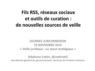 Fils RSS, réseaux sociaux 
et outils de curation : 
de nouvelles sources de veille 
JOURNEE JURICONNEXION 
25 NOVEMBRE 2014 
« Veille juridique : un atout stratégique » 
Stéphane Cottin, @cottinstef 
Secrétariat général du gouvernement. Services du Premier ministre 
 