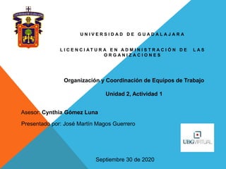 U N I V E R S I D A D D E G U A D A L A J A R A
L I C E N C I A T U R A E N A D M I N I S T R A C I Ó N D E L A S
O R G A N I Z A C I O N E S
Asesor: Cynthia Gómez Luna
Presentado por: José Martín Magos Guerrero
Septiembre 30 de 2020
Organización y Coordinación de Equipos de Trabajo
Unidad 2, Actividad 1
 
