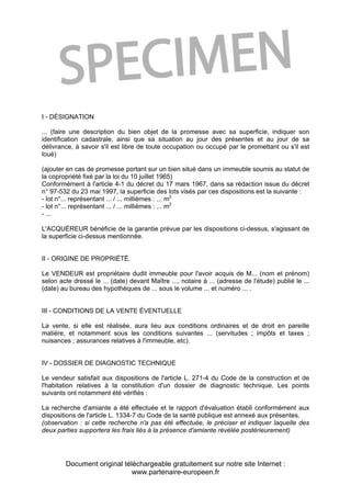 Document original téléchargeable gratuitement sur notre site Internet :
www.partenaire-europeen.fr
I - DÉSIGNATION
... (faire une description du bien objet de la promesse avec sa superficie, indiquer son
identification cadastrale, ainsi que sa situation au jour des présentes et au jour de sa
délivrance, à savoir s'il est libre de toute occupation ou occupé par le promettant ou s'il est
loué)
(ajouter en cas de promesse portant sur un bien situé dans un immeuble soumis au statut de
la copropriété fixé par la loi du 10 juillet 1965)
Conformément à l'article 4-1 du décret du 17 mars 1967, dans sa rédaction issue du décret
n° 97-532 du 23 mai 1997, la superficie des lots visés par ces dispositions est la suivante :
- lot n°... représentant ... / ... millièmes : ... m2
- lot n°... représentant ... / ... millièmes : ... m2
- ...
L'ACQUÉREUR bénéficie de la garantie prévue par les dispositions ci-dessus, s'agissant de
la superficie ci-dessus mentionnée.
II - ORIGINE DE PROPRIÉTÉ.
Le VENDEUR est propriétaire dudit immeuble pour l'avoir acquis de M... (nom et prénom)
selon acte dressé le ... (date) devant Maître ..., notaire à ... (adresse de l'étude) publié le ...
(date) au bureau des hypothèques de ... sous le volume ... et numéro ... .
III - CONDITIONS DE LA VENTE ÉVENTUELLE
La vente, si elle est réalisée, aura lieu aux conditions ordinaires et de droit en pareille
matière, et notamment sous les conditions suivantes ... (servitudes ; impôts et taxes ;
nuisances ; assurances relatives à l'immeuble, etc).
IV - DOSSIER DE DIAGNOSTIC TECHNIQUE
Le vendeur satisfait aux dispositions de l'article L. 271-4 du Code de la construction et de
l'habitation relatives à la constitution d'un dossier de diagnostic technique. Les points
suivants ont notamment été vérifiés :
La recherche d'amiante a été effectuée et le rapport d'évaluation établi conformément aux
dispositions de l'article L. 1334-7 du Code de la santé publique est annexé aux présentes.
(observation : si cette recherche n'a pas été effectuée, le préciser et indiquer laquelle des
deux parties supportera les frais liés à la présence d'amiante révélée postérieurement)
 