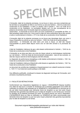 Document original téléchargeable gratuitement sur notre site Internet :
www.partenaire-europeen.fr
L'immeuble, objet de la présente promesse, ne se trouve ni dans une zone contaminée par
les termites ou susceptible de l'être à court terme au sens de l'article L. 133-5 du Code de la
construction et de l'habitation, ni dans un secteur visé à l'article L. 133-1 du Code de la
construction et de l'habitation. Le promettant déclare qu'il n'a pas connaissance de la
présence de termites dans l'immeuble objet de la présente promesse.
(observation : si l'immeuble se trouve dans une zone contaminée ou susceptible de l'être, un
état parasitaire établi moins de 3 mois avant la date de l'acte authentique devra être annexé
à celui-ci conformément à l'article L. 271-4 du Code de la construction et de l'habitation)
L'immeuble objet de la présente promesse ne se trouve pas davantage dans une zone à
risque d'exposition au plomb au sens de l'article L. 1334-5 du Code de la santé publique.
(observation : si l'immeuble est situé dans une zone à risque, un état des risques
d'accessibilité au plomb établi depuis moins d'un an doit être annexé à la promesse de
vente)
L'état de l'installation intérieure de gaz a été dressé conformément à l'article L. 134-6 du du
Code de la construction et de l'habitation
L'immeuble ne se situe pas dans une zone de risque naturel ou technologique mentionnée
au I de l'article L. 125-5 du Code de l'environnement (observation : dans le cas contraire, un
état des risques naturels et technologiques doit être dressé)
Le diagnostic de performance énergétique a été réalisé conformément à l'article L. 134-1 du
Code de la construction et de l'habitation
L'état de l'installation intérieure d'électricité a été dressé en application de l'article L. 134-7 du
Code de la construction et de l'habitation
Le document de contrôle des installations d'assainissement non collectif mentionné à l'article
L. 1331-11-1 du Code de la santé publique a été établi.
Ces différents justificatifs, constituant le dossier de diagnostic technique de l'immeuble, sont
annexés à la présente promesse.
V - FACULTÉ DE RÉTRACTATION
Conformément aux dispositions législatives en vigueur, L'ACQUÉREUR dispose toutefois
d'un délai de sept jours à compter du lendemain de la première présentation de la lettre de
notification du présent acte adressée par le VENDEUR à L'ACQUÉREUR au domicile par lui
élu par lettre recommandée avec demande d'avis de réception ou par tout autre moyen
présentant des garanties équivalentes pour la date de réception ou de remise pour renoncer
au bénéfice de la présente promesse de vente. S'il entend exercer son droit à rétractation,
L'ACQUÉREUR devra en faire la notification au VENDEUR par lettre recommandée avec
demande d'avis de réception ou par tout autre moyen présentant des garanties équivalentes
pour la date de réception ou de remise.
 