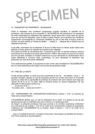 Document original téléchargeable gratuitement sur notre site Internet :
www.partenaire-europeen.fr
VI - TRANSFERT DE PROPRIÉTÉ - JOUISSANCE
Outre la réalisation des conditions suspensives ci-après stipulées, le transfert de la
jouissance, des risques et de la propriété à L'ACQUÉREUR est subordonné à la passation
de l'acte authentique de réitération des présentes, lequel devra être conclu dans les quinze
jours qui suivront la réalisation, dans le délai ci-après indiqué, de la dernière des conditions
suspensives accompagnée du versement préalable du prix et des frais et loyaux coûts du
contrat, qui sera dressé en l'étude de Maître ..., notaire à ..., désigné dès à présent pour la
rédaction dudit acte.
A cet effet, sommation de se présenter à tel jour et telle heure en l'étude dudit notaire sera
délivrée à l'autre partie à la requête de la partie la plus diligente.
Si la partie sommée ne se présente pas, ni personne pour elle, un procès-verbal de carence
sera dressé à la requête de la partie ayant sommé. Celle-ci devra alors se pourvoir en justice
aux fins de faire constater la mutation intervenue ou pour demander la condamnation de la
partie défaillante à conclure l'acte authentique, ou pour demander la résolution des
présentes aux torts de la partie défaillante.
Si la vente devient parfaite, la jouissance du bien vendu sera transférée à L'ACQUÉREUR le
jour où l'acte authentique sera signé, par la prise de possession réelle.
VII - PRIX DE LA VENTE
Si elle devient parfaite, la vente aura lieu moyennant le prix de ... (en lettres) euros (... €)
payable comptant, (ajouter en cas de promesse portant sur un bien situé dans un immeuble
soumis au statut de la copropriété et constitué de plusieurs lots dont certains sont régis par
l'article 46 de la loi du 10 juillet 1965 et d'autres exclus du champ d'application de ces
dispositions) décomposé comme suit :
- ... euros pour le lot n°... ;
- le surplus, soit ... euros pour le lot n°... .
VIII - FINANCEMENT DE L'ACQUISITION ÉVENTUELLE (article L. 312-1 et suivants du
Code de la consommation)
L'ACQUÉREUR déclare que, en cas de réalisation de la vente, il en paiera le prix de ses
deniers personnels ou assimilés sans avoir recours à un quelconque prêt.
Ce faisant, la présente promesse n'est pas soumise à la condition suspensive d'obtention
d'un prêt prévue par l'article L. 312-16 du Code de la consommation ensuite de l'apposition
ci-dessous par L'ACQUÉREUR de la mention visée à l'article L. 312-17 du Code de la
consommation :
... (pour un modèle de formule, consulter le document "renonciation au bénéfice de l'article L.
312-16 du Code de la Consommation)
 