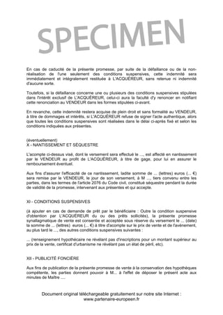 Document original téléchargeable gratuitement sur notre site Internet :
www.partenaire-europeen.fr
En cas de caducité de la présente promesse, par suite de la défaillance ou de la non-
réalisation de l'une seulement des conditions suspensives, cette indemnité sera
immédiatement et intégralement restituée à L'ACQUÉREUR, sans retenue ni indemnité
d'aucune sorte.
Toutefois, si la défaillance concerne une ou plusieurs des conditions suspensives stipulées
dans l'intérêt exclusif de L'ACQUÉREUR, celui-ci aura la faculté d'y renoncer en notifiant
cette renonciation au VENDEUR dans les formes stipulées ci-avant.
En revanche, cette indemnité restera acquise de plein droit et sans formalité au VENDEUR,
à titre de dommages et intérêts, si L'ACQUÉREUR refuse de signer l'acte authentique, alors
que toutes les conditions suspensives sont réalisées dans le délai ci-après fixé et selon les
conditions indiquées aux présentes.
(éventuellement)
X - NANTISSEMENT ET SÉQUESTRE
L'acompte ci-dessus visé, dont le versement sera effectué le ..., est affecté en nantissement
par le VENDEUR au profit de L'ACQUÉREUR, à titre de gage, pour lui en assurer le
remboursement éventuel.
Aux fins d'assurer l'efficacité de ce nantissement, ladite somme de ... (lettres) euros (... €)
sera remise par le VENDEUR, le jour de son versement, à M ..., tiers convenu entre les
parties, dans les termes de l'article 2076 du Code civil, constitué séquestre pendant la durée
de validité de la promesse, intervenant aux présentes et qui accepte.
XI - CONDITIONS SUSPENSIVES
(à ajouter en cas de demande de prêt par le bénéficiaire : Outre la condition suspensive
d'obtention par L'ACQUÉREUR du ou des prêts sollicités), la présente promesse
synallagmatique de vente est consentie et acceptée sous réserve du versement le ... (date)
la somme de ... (lettres) euros (... €) à titre d'acompte sur le prix de vente et de l'avènement,
au plus tard le ..., des autres conditions suspensives suivantes :
... (renseignement hypothécaire ne révélant pas d'inscriptions pour un montant supérieur au
prix de la vente, certificat d'urbanisme ne révélant pas un état de péril, etc).
XII - PUBLICITÉ FONCIÈRE
Aux fins de publication de la présente promesse de vente à la conservation des hypothèques
compétente, les parties donnent pouvoir à M... à l'effet de déposer le présent acte aux
minutes de Maître ....
 
