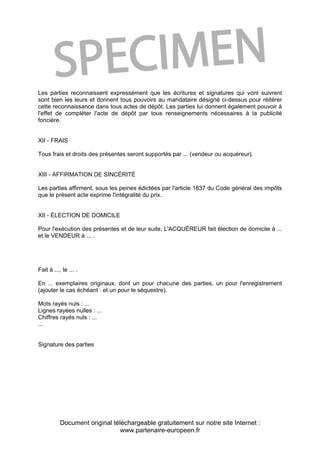 Document original téléchargeable gratuitement sur notre site Internet :
www.partenaire-europeen.fr
Les parties reconnaissent expressément que les écritures et signatures qui vont suivrent
sont bien les leurs et donnent tous pouvoirs au mandataire désigné ci-dessus pour réitérer
cette reconnaissance dans tous actes de dépôt. Les parties lui donnent également pouvoir à
l'effet de compléter l'acte de dépôt par tous renseignements nécessaires à la publicité
foncière.
XII - FRAIS
Tous frais et droits des présentes seront supportés par ... (vendeur ou acquéreur).
XIII - AFFIRMATION DE SINCÉRITÉ
Les parties affirment, sous les peines édictées par l'article 1837 du Code général des impôts
que le présent acte exprime l'intégralité du prix.
XII - ÉLECTION DE DOMICILE
Pour l'exécution des présentes et de leur suite, L'ACQUÉREUR fait élection de domicile à ...
et le VENDEUR à ... .
Fait à ..., le ... .
En ... exemplaires originaux, dont un pour chacune des parties, un pour l'enregistrement
(ajouter le cas échéant : et un pour le séquestre).
Mots rayés nuls : ...
Lignes rayées nulles : ...
Chiffres rayés nuls : ...
...
Signature des parties
 