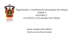 Organización y coordinación de equipos de trabajo
unidad 2
actividad 1:
el conflicto y los equipos de trabajo
Asesor: Georgina Flores Medina
Alumna: Lorena Torres Campos
 