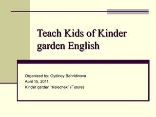 Teach Kids  of  Kinder   gar d en English   Organized by: Oydinoy Bahridinova April 15, 2011 Kinder garden “Kelechek” (Future) 