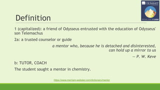 Definition
1 (capitalized): a friend of Odysseus entrusted with the education of Odysseus'
son Telemachus
2a: a trusted counselor or guide
a mentor who, because he is detached and disinterested,
can hold up a mirror to us
— P. W. Keve
b: TUTOR, COACH
The student sought a mentor in chemistry.
https://www.merriam-webster.com/dictionary/mentor
 