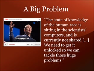 A Big Problem 
“The state of knowledge 
of the human race is 
sitting in the scientists’ 
computers, and is 
currently not shared […] 
We need to get it 
unlocked so we can 
tackle those huge 
problems.” 
 