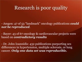 Research is poor quality 
- Amgen: 47 of 53 “landmark” oncology publications could 
not be reproduced. 
- Bayer: 43 of 67 oncology & cardiovascular projects were 
based on contradictory results 
- Dr. John Ioannidis: 432 publications purporting sex 
differences in hypertension, multiple sclerosis, or lung 
cancer. Only one data set was reproducible. 
 