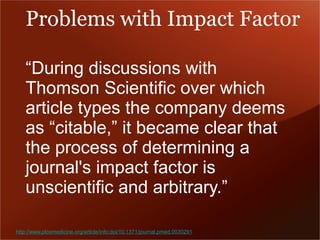 Problems with Impact Factor 
“During discussions with 
Thomson Scientific over which 
article types the company deems 
as “citable,” it became clear that 
the process of determining a 
journal's impact factor is 
unscientific and arbitrary.” 
http://www.plosmedicine.org/article/info:doi/10.1371/journal.pmed.0030291 
 