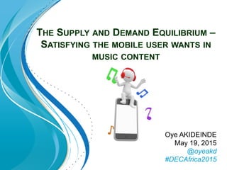 THE SUPPLY AND DEMAND EQUILIBRIUM –
SATISFYING THE MOBILE USER WANTS IN
MUSIC CONTENT
Oye AKIDEINDE
May 19, 2015
@oyeakd
#DECAfrica2015
 