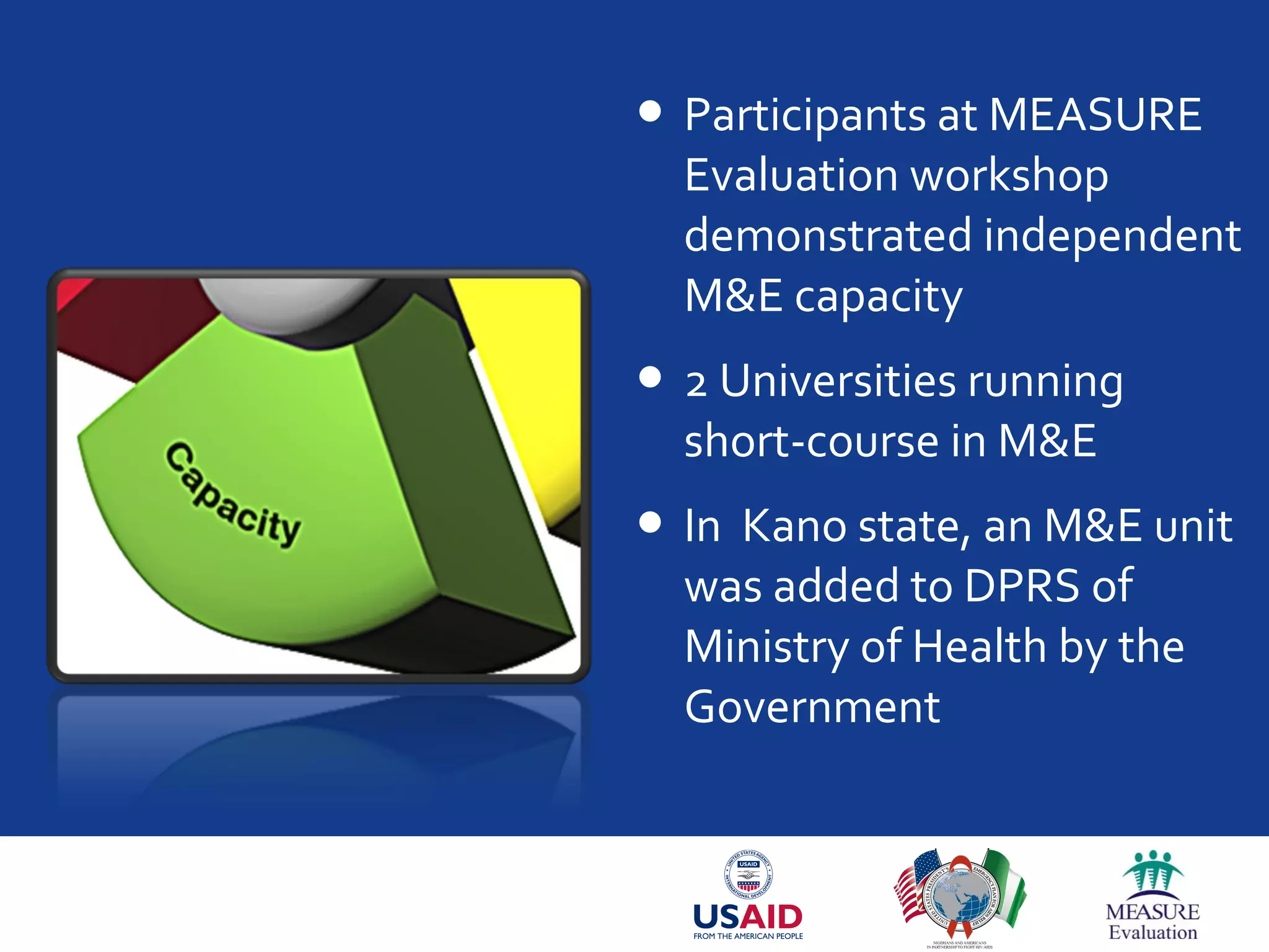  Participants at MEASURE
Evaluation workshop
demonstrated independent
M&E capacity
 2 Universities running
short-course in M&E
 In Kano state, an M&E unit
was added to DPRS of
Ministry of Health by the
Government
 