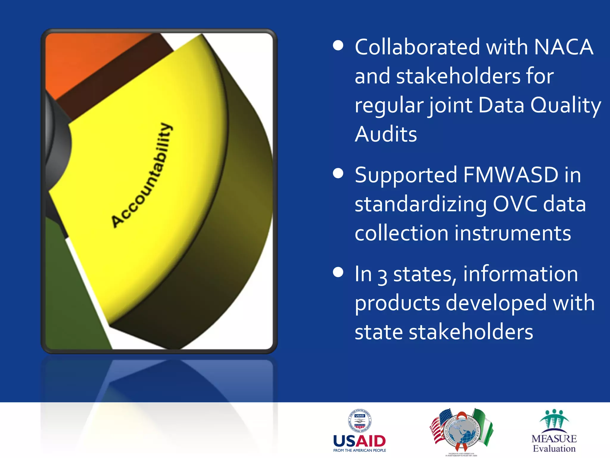  Collaborated with NACA
and stakeholders for
regular joint Data Quality
Audits
 Supported FMWASD in
standardizing OVC data
collection instruments
 In 3 states, information
products developed with
state stakeholders
 