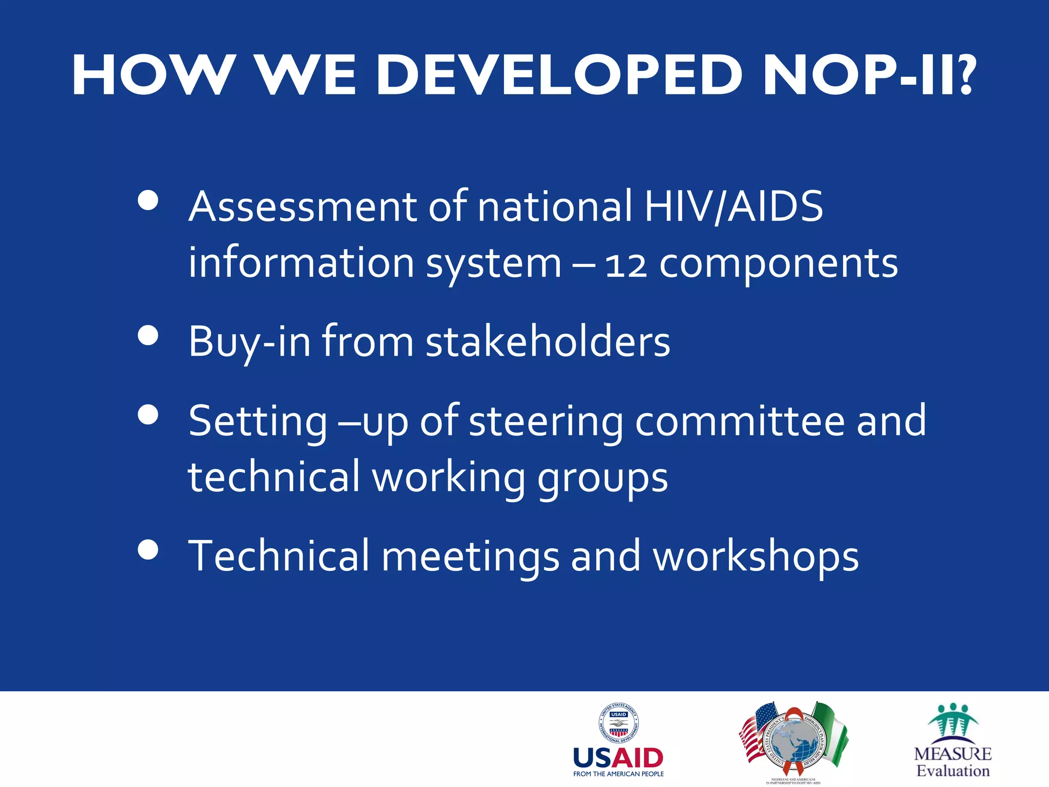 HOW WE DEVELOPED NOP-II?
 Assessment of national HIV/AIDS
information system – 12 components
 Buy-in from stakeholders
 Setting –up of steering committee and
technical working groups
 Technical meetings and workshops
 
