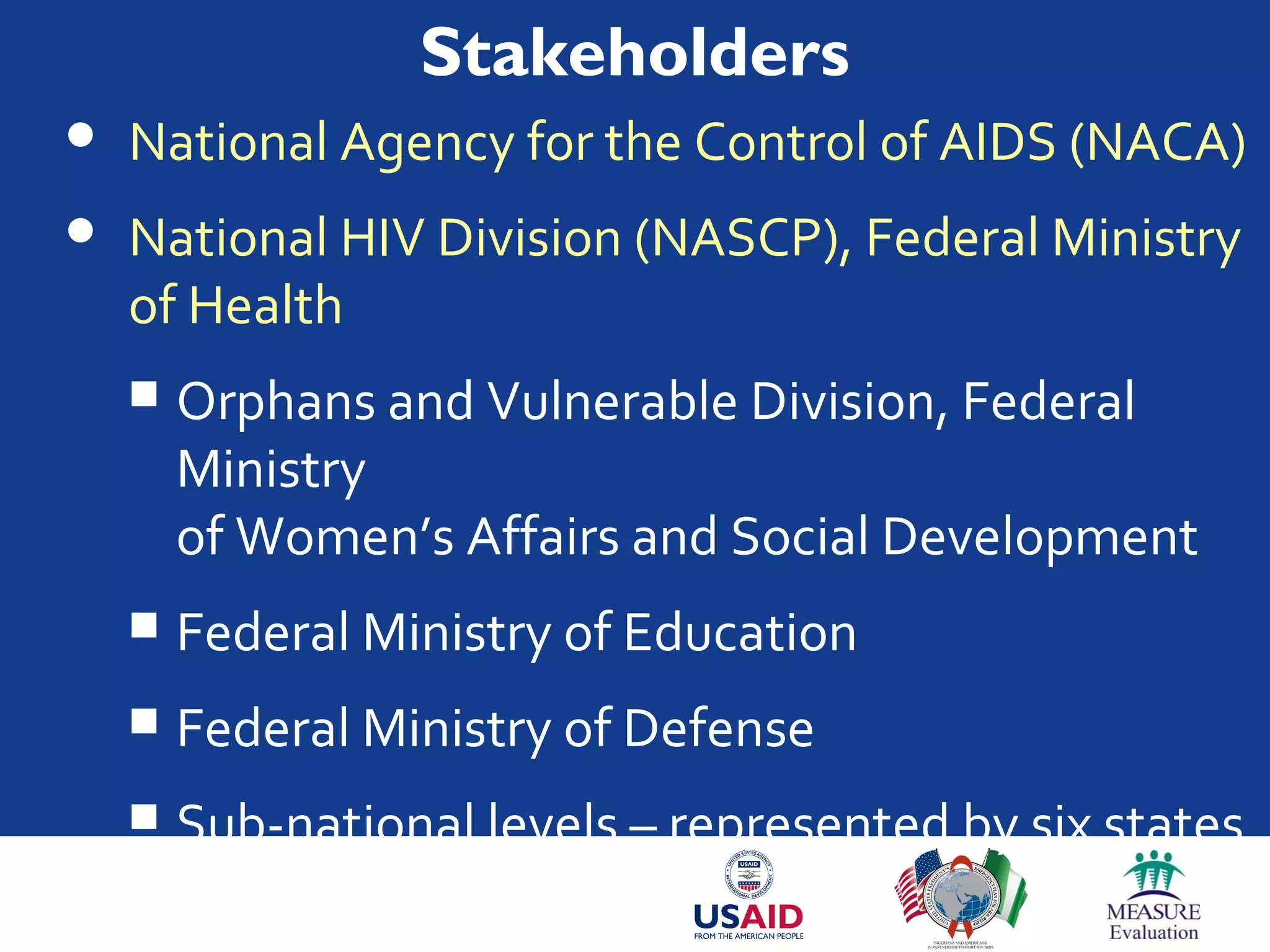 Stakeholders
 National Agency for the Control of AIDS (NACA)
 National HIV Division (NASCP), Federal Ministry
of Health
 Orphans and Vulnerable Division, Federal
Ministry
of Women’s Affairs and Social Development
 Federal Ministry of Education
 Federal Ministry of Defense
 Sub-national levels – represented by six states
 